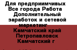 Для предприимчивых - Все города Работа » Дополнительный заработок и сетевой маркетинг   . Камчатский край,Петропавловск-Камчатский г.